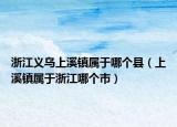 浙江義烏上溪鎮(zhèn)屬于哪個(gè)縣（上溪鎮(zhèn)屬于浙江哪個(gè)市）