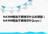 fx8300相當于英特爾什么處理器（fx8300相當于英特爾什么cpu）