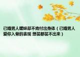 已婚男人曖昧卻不肯付出身體（已婚男人愛你入骨的表現(xiàn) 想裝都裝不出來）