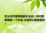 怎么對付摩羯男的不主動（對付摩羯男就一個辦法 讓他死心踏地愛你）