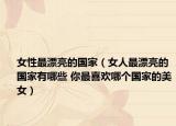 女性最漂亮的國(guó)家（女人最漂亮的國(guó)家有哪些 你最喜歡哪個(gè)國(guó)家的美女）
