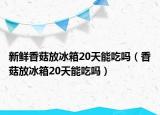 新鮮香菇放冰箱20天能吃嗎（香菇放冰箱20天能吃嗎）