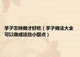 芋子怎樣做才好吃（芋子做法大全 可以做成這些小甜點）