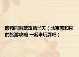 頤和園游玩攻略半天（北京頤和園的旅游攻略 一起來(lái)玩耍吧）