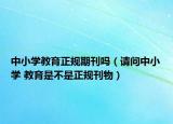 中小學(xué)教育正規(guī)期刊嗎（請(qǐng)問中小學(xué) 教育是不是正規(guī)刊物）