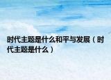 時(shí)代主題是什么和平與發(fā)展（時(shí)代主題是什么）