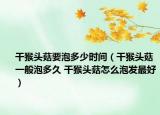 干猴頭菇要泡多少時間（干猴頭菇一般泡多久 干猴頭菇怎么泡發(fā)最好）