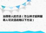 治理惡人的方法（怎么樣才能降服惡人可靈活運用以下方法）