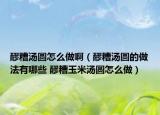 醪糟湯圓怎么做?。苍銣珗A的做法有哪些 醪糟玉米湯圓怎么做）