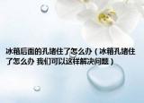 冰箱后面的孔堵住了怎么辦（冰箱孔堵住了怎么辦 我們可以這樣解決問題）