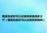 榴蓮包裝好可以過(guò)高鐵安檢嗎多少斤（榴蓮包裝好可以過(guò)高鐵安檢嗎）