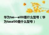 華為tas—al00是什么型號(hào)（華為tasal00是什么型號(hào)）