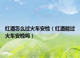 紅酒怎么過火車安檢（紅酒能過火車安檢嗎）