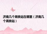 濟(jì)南幾個高鐵站在哪里（濟(jì)南幾個高鐵站）
