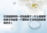 在我國(guó)國(guó)家的一切利益屬于（什么是國(guó)家的基本利益是一個(gè)國(guó)家處于沒有危險(xiǎn)的客觀狀態(tài)）