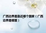 廣西邊界是靠近哪個國家（廣西邊界是哪里）