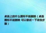 桌面上的什么圖標(biāo)不能刪除（桌面圖標(biāo)不能刪除 可以嘗試一下這些步驟）
