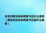 女生對男生說去吧皮卡丘什么意思（男生叫女生去吧皮卡丘是什么意思）