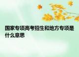 國家專項(xiàng)高考招生和地方專項(xiàng)是什么意思