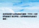 北京周邊有什么好玩的地方推薦一下冬天（北京好玩的地方 適合年輕人 北京有哪些好玩的地方推薦）