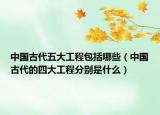 中國古代五大工程包括哪些（中國古代的四大工程分別是什么）