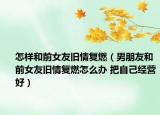 怎樣和前女友舊情復燃（男朋友和前女友舊情復燃怎么辦 把自己經營好）