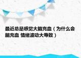 最近總是感覺大腦充血（為什么會腦充血 情緒波動大導致）