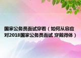 國家公務(wù)員面試穿著（如何從容應(yīng)對2018國家公務(wù)員面試 穿戴得體）