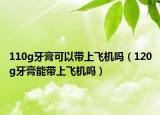 110g牙膏可以帶上飛機(jī)嗎（120g牙膏能帶上飛機(jī)嗎）