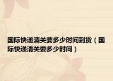 國際快遞清關要多少時間到貨（國際快遞清關要多少時間）