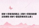 胡蘿卜排骨湯的做法（胡蘿卜排骨湯的做法有哪些 胡蘿卜香菇排骨湯怎么做）