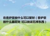 在香爐里放什么可以聚財（香爐里放什么最旺財 可以放這五樣?xùn)|西）