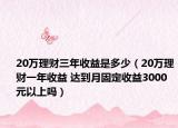 20萬理財三年收益是多少（20萬理財一年收益 達(dá)到月固定收益3000元以上嗎）