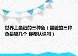 世界上最臟的三種魚(yú)（最臟的三種魚(yú)是哪幾個(gè) 你都認(rèn)識(shí)嗎）