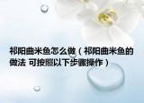 祁陽曲米魚怎么做（祁陽曲米魚的做法 可按照以下步驟操作）