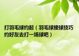 打羽毛球約起（羽毛球接球技巧 約好友去打一場(chǎng)球吧）