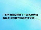 廣東各大旅游景點（廣東省六大旅游景點 這些地方你都去過了嗎）