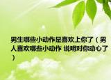男生哪些小動(dòng)作是喜歡上你了（男人喜歡哪些小動(dòng)作 說明對(duì)你動(dòng)心了）