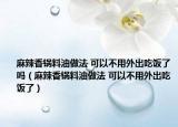 麻辣香鍋料油做法 可以不用外出吃飯了嗎（麻辣香鍋料油做法 可以不用外出吃飯了）