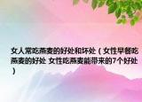 女人常吃燕麥的好處和壞處（女性早餐吃燕麥的好處 女性吃燕麥能帶來的7個(gè)好處）