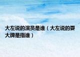 大左說的演員是誰（大左說的耍大牌是指誰）