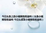 今日頭條上的小視頻有收益嗎（頭條小視頻有收益嗎 今日頭條發(fā)小視頻有收益嗎）