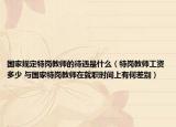 國(guó)家規(guī)定特崗教師的待遇是什么（特崗教師工資多少 與國(guó)家特崗教師在就職時(shí)間上有何差別）