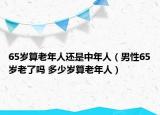 65歲算老年人還是中年人（男性65歲老了嗎 多少歲算老年人）