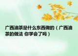 廣西油茶是什么東西做的（廣西油茶的做法 你學會了嗎）