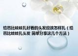 給芭比娃娃扎好看的頭發(fā)應該怎樣扎（給芭比娃娃扎頭發(fā) 簡單分享這幾個方法）