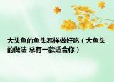 大頭魚(yú)的魚(yú)頭怎樣做好吃（大魚(yú)頭的做法 總有一款適合你）