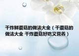 干炸鮮蘑菇的做法大全（干蘑菇的做法大全 干炸蘑菇好吃又營(yíng)養(yǎng)）