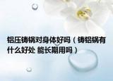 鋁壓鑄鍋對身體好嗎（鑄鋁鍋有什么好處 能長期用嗎）