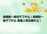 離婚前一晚你干了什么（離婚前一晚干了什么 看看人家在做什么）